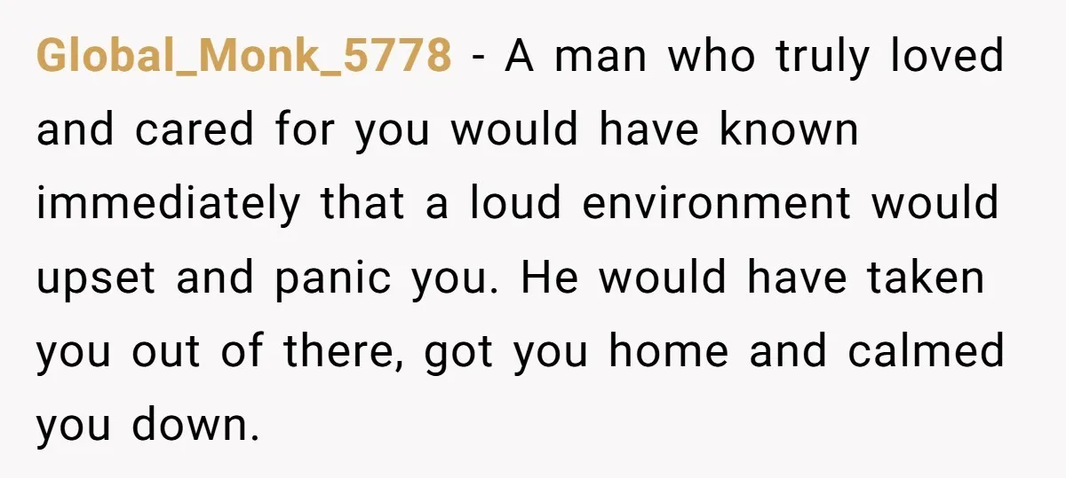 Global_Monk_5778 − A man who truly loved and cared for you would have known immediately that a loud environment would upset and panic you. He would have taken you out...