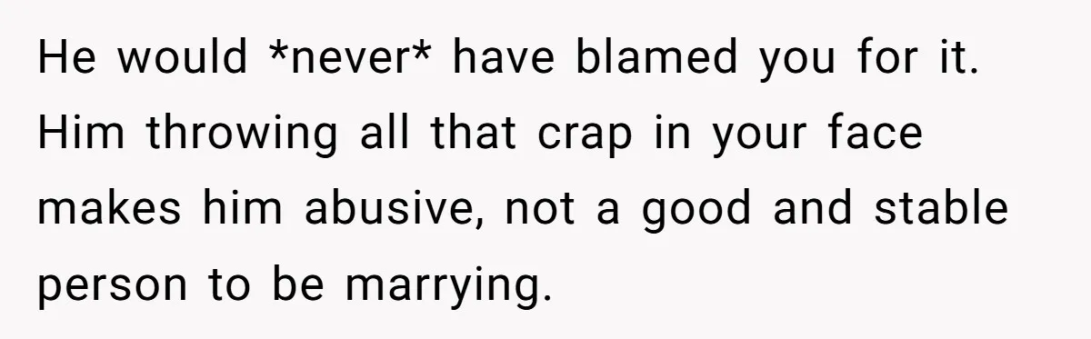 He would *never* have blamed you for it. Him throwing all that crap in your face makes him abusive, not a good and stable person to be marrying.