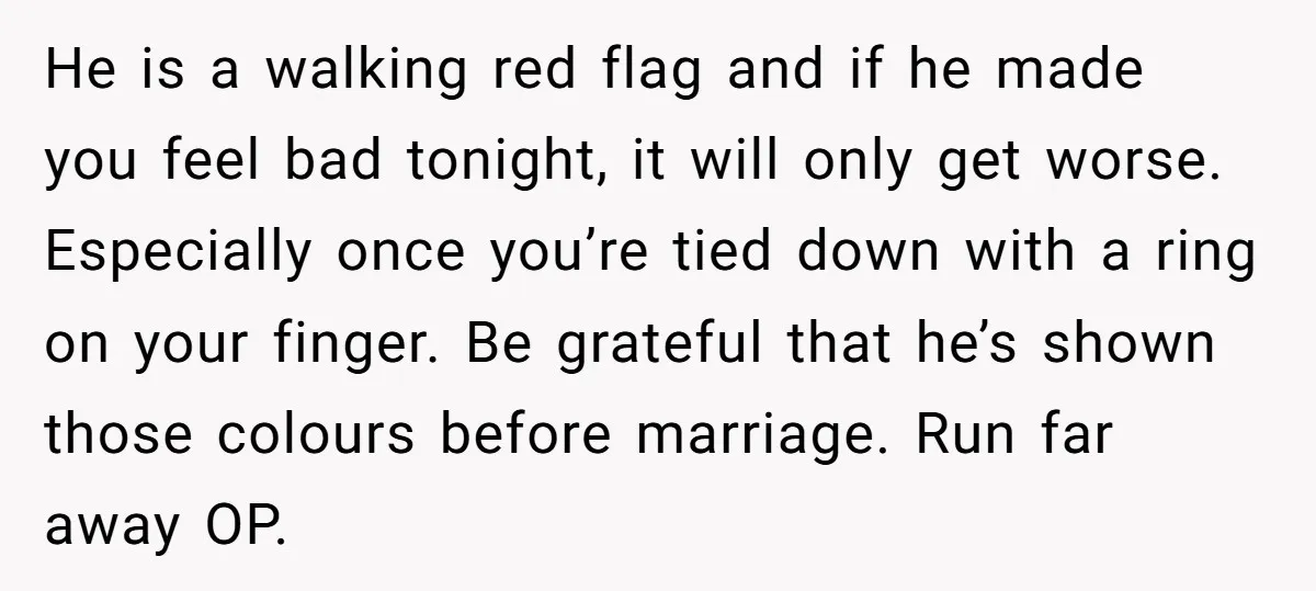 He is a walking red flag and if he made you feel bad tonight, it will only get worse. Especially once you’re tied down with a ring on your finger....