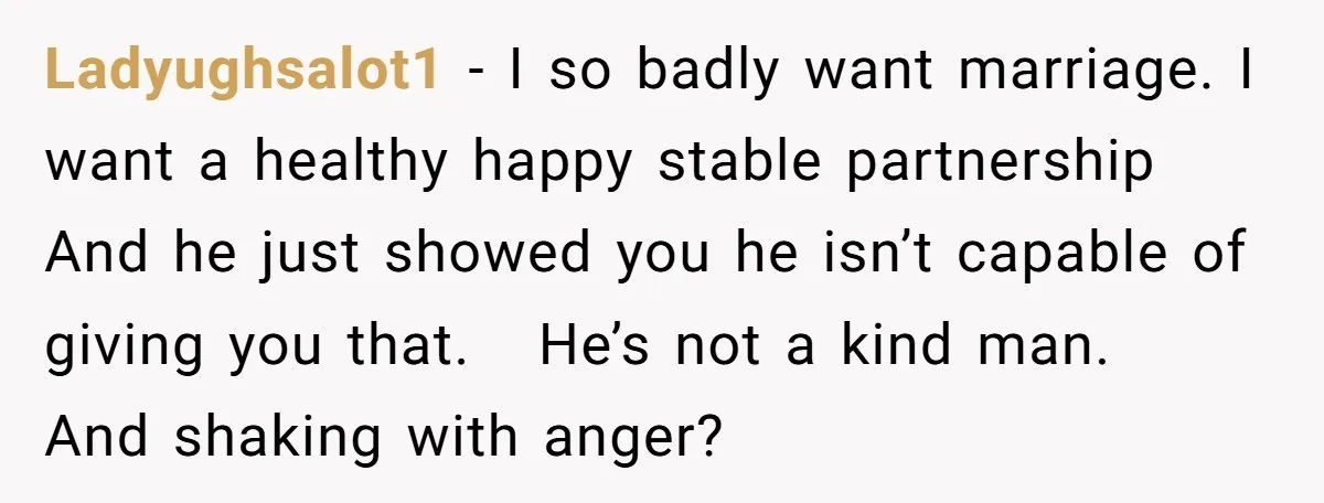 Ladyughsalot1 − I so badly want marriage. I want a healthy happy stable partnership And he just showed you he isn’t capable of giving you that. He’s not a kind...