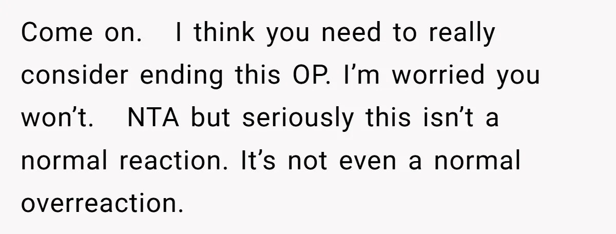 Come on.  I think you need to really consider ending this OP. I’m worried you won’t.  NTA but seriously this isn’t a normal reaction. It’s not even a normal overreaction.