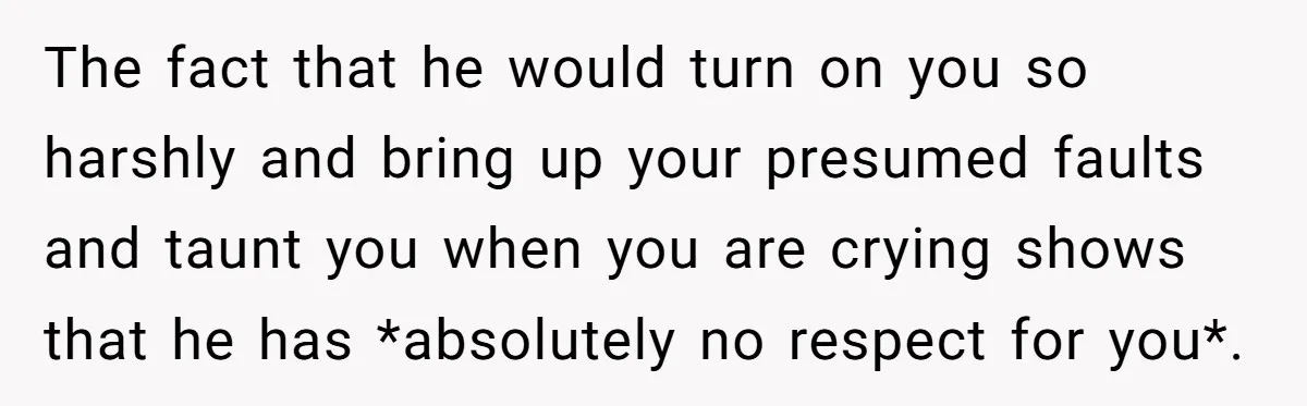 The fact that he would turn on you so harshly and bring up your presumed faults and taunt you when you are crying shows that he has *absolutely no respect...