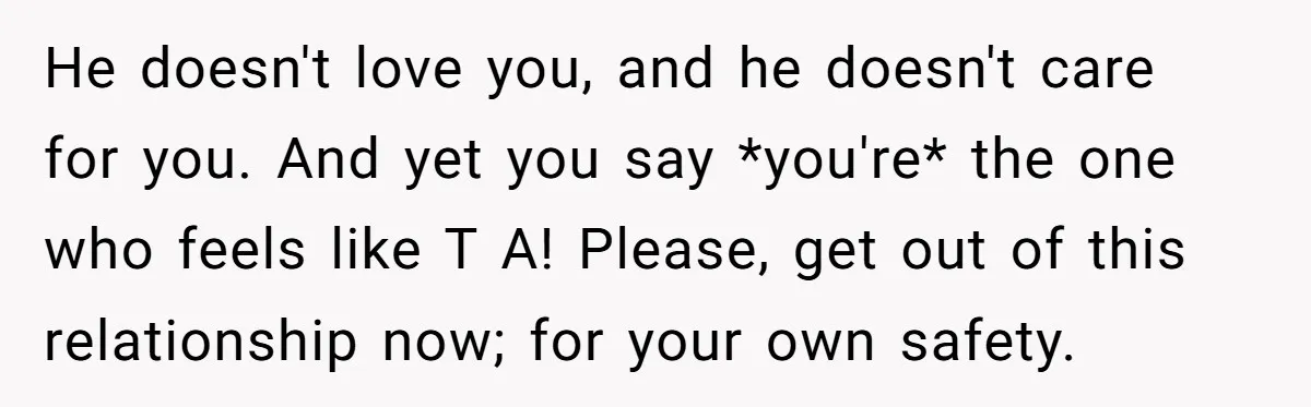 He doesn't love you, and he doesn't care for you. And yet you say *you're* the one who feels like T A! Please, get out of this relationship now; for...