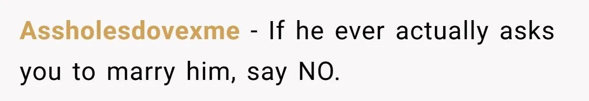 Assholesdovexme − If he ever actually asks you to marry him, say NO.