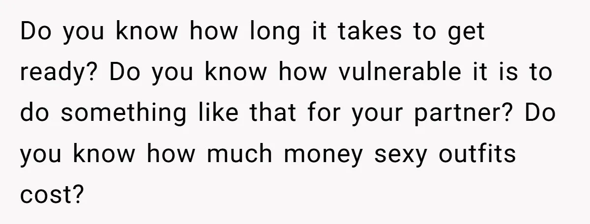 Do you know how long it takes to get ready? Do you know how vulnerable it is to do something like that for your partner? Do you know how much...