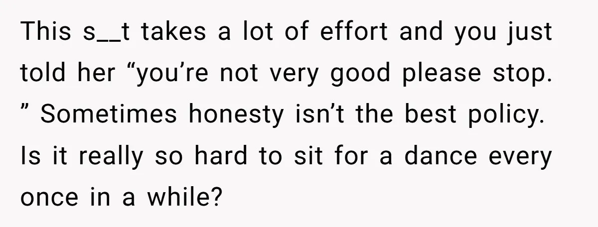This s__t takes a lot of effort and you just told her “you’re not very good please stop. ” Sometimes honesty isn’t the best policy. Is it really so hard...