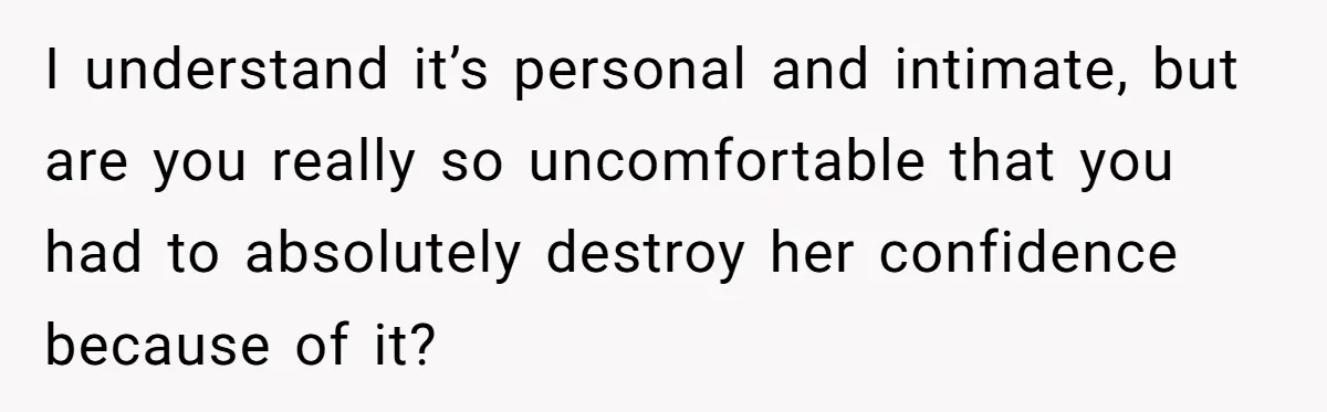 I understand it’s personal and intimate, but are you really so uncomfortable that you had to absolutely destroy her confidence because of it?