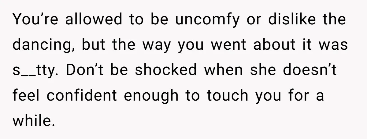 You’re allowed to be uncomfy or dislike the dancing, but the way you went about it was s__tty. Don’t be shocked when she doesn’t feel confident enough to touch you...
