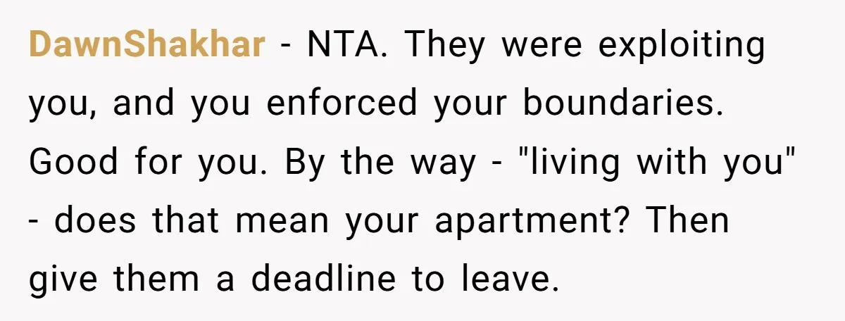 DawnShakhar − NTA. They were exploiting you, and you enforced your boundaries. Good for you. By the way - "living with you" - does that mean your apartment? Then give...