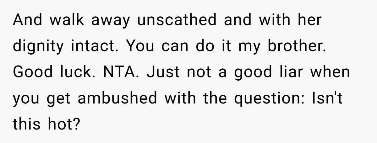 And walk away unscathed and with her dignity intact. You can do it my brother. Good luck. NTA. Just not a good liar when you get ambushed with the question:...