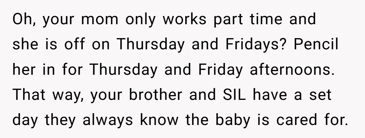 Oh, your mom only works part time and she is off on Thursday and Fridays? Pencil her in for Thursday and Friday afternoons. That way, your brother and SIL have...