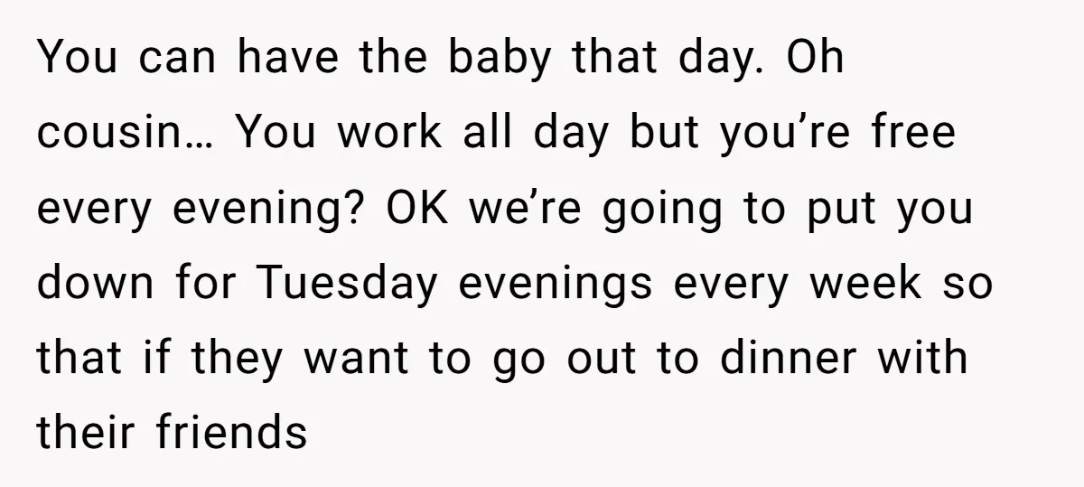 You can have the baby that day. Oh cousin… You work all day but you’re free every evening? OK we’re going to put you down for Tuesday evenings every week...