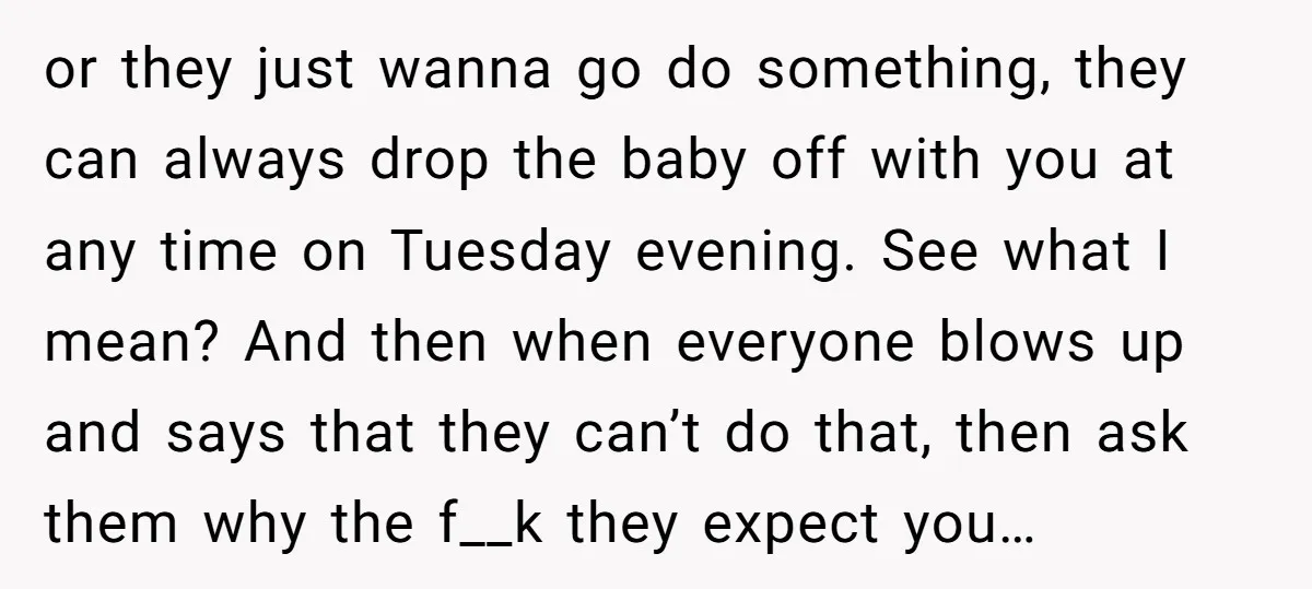 or they just wanna go do something, they can always drop the baby off with you at any time on Tuesday evening. See what I mean? And then when everyone...