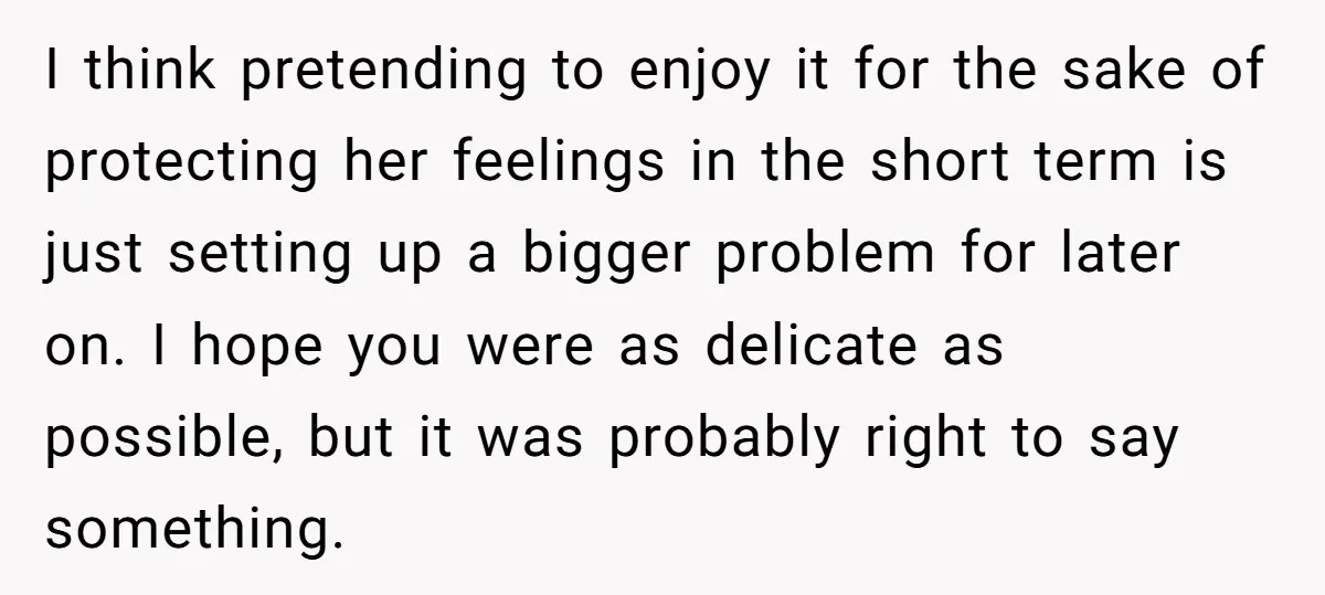 I think pretending to enjoy it for the sake of protecting her feelings in the short term is just setting up a bigger problem for later on. I hope you...