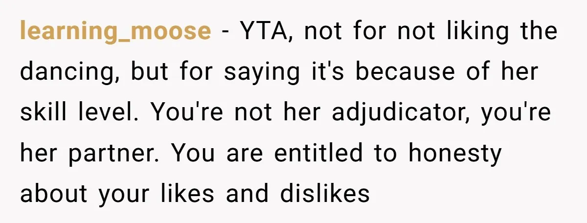 learning_moose − YTA, not for not liking the dancing, but for saying it's because of her skill level. You're not her adjudicator, you're her partner. You are entitled to honesty...