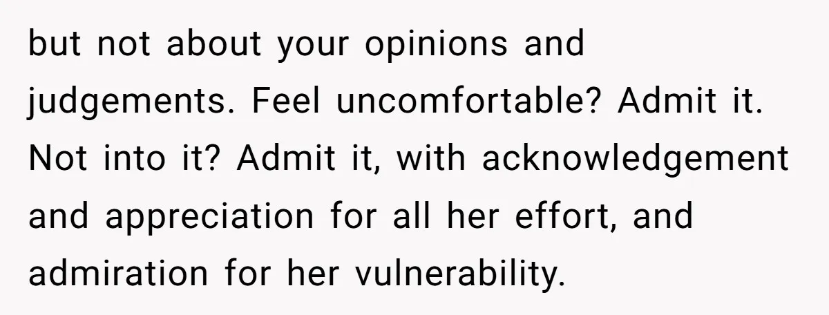 but not about your opinions and judgements. Feel uncomfortable? Admit it. Not into it? Admit it, with acknowledgement and appreciation for all her effort, and admiration for her vulnerability.