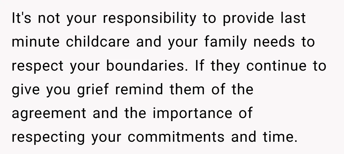 It's not your responsibility to provide last minute childcare and your family needs to respect your boundaries. If they continue to give you grief remind them of the agreement and...