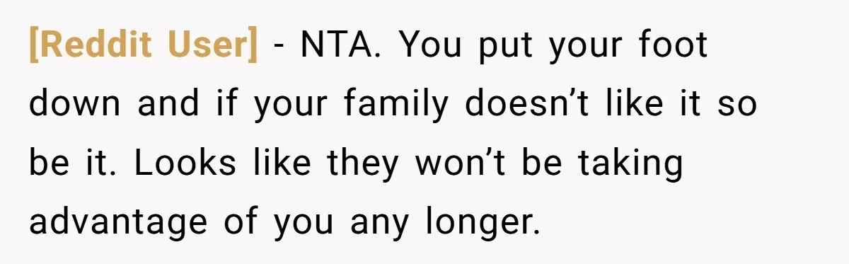 [Reddit User] − NTA. You put your foot down and if your family doesn’t like it so be it. Looks like they won’t be taking advantage of you any longer.