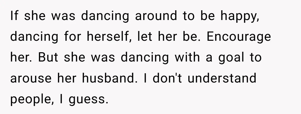 If she was dancing around to be happy, dancing for herself, let her be. Encourage her. But she was dancing with a goal to arouse her husband. I don't understand...