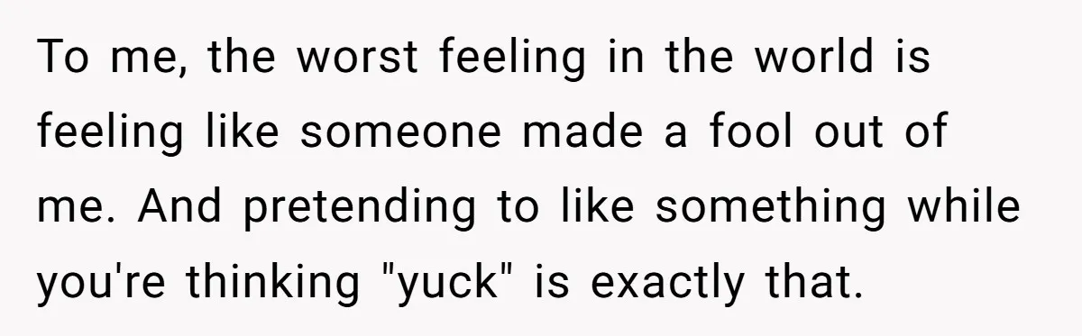To me, the worst feeling in the world is feeling like someone made a fool out of me. And pretending to like something while you're thinking "yuck" is exactly that.