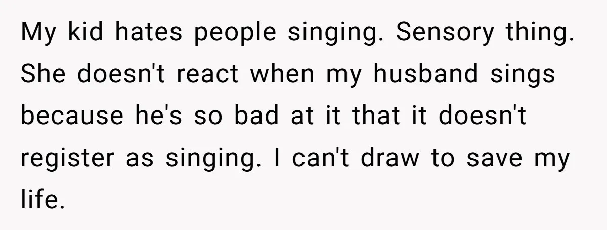 My kid hates people singing. Sensory thing. She doesn't react when my husband sings because he's so bad at it that it doesn't register as singing. I can't draw to...