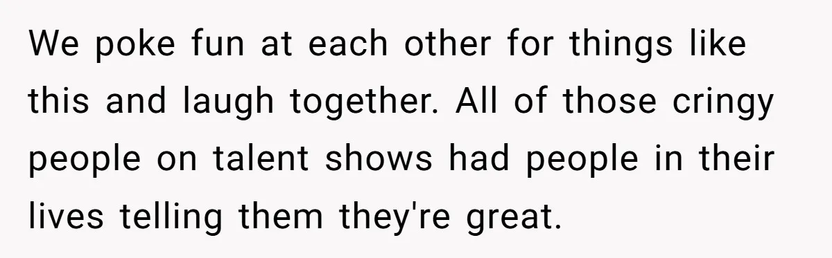 We poke fun at each other for things like this and laugh together. All of those cringy people on talent shows had people in their lives telling them they're great.