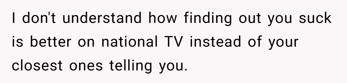 I don't understand how finding out you suck is better on national TV instead of your closest ones telling you.