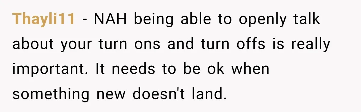 Thayli11 − NAH being able to openly talk about your turn ons and turn offs is really important. It needs to be ok when something new doesn't land.