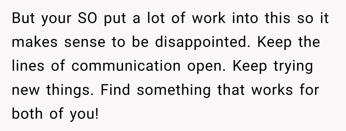 But your SO put a lot of work into this so it makes sense to be disappointed. Keep the lines of communication open. Keep trying new things. Find something that...