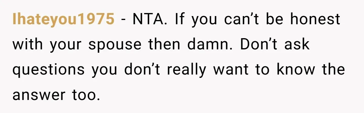 Ihateyou1975 − NTA. If you can’t be honest with your spouse then damn. Don’t ask questions you don’t really want to know the answer too.