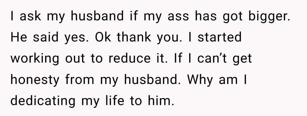 I ask my husband if my ass has got bigger. He said yes. Ok thank you. I started working out to reduce it. If I can’t get honesty from my...