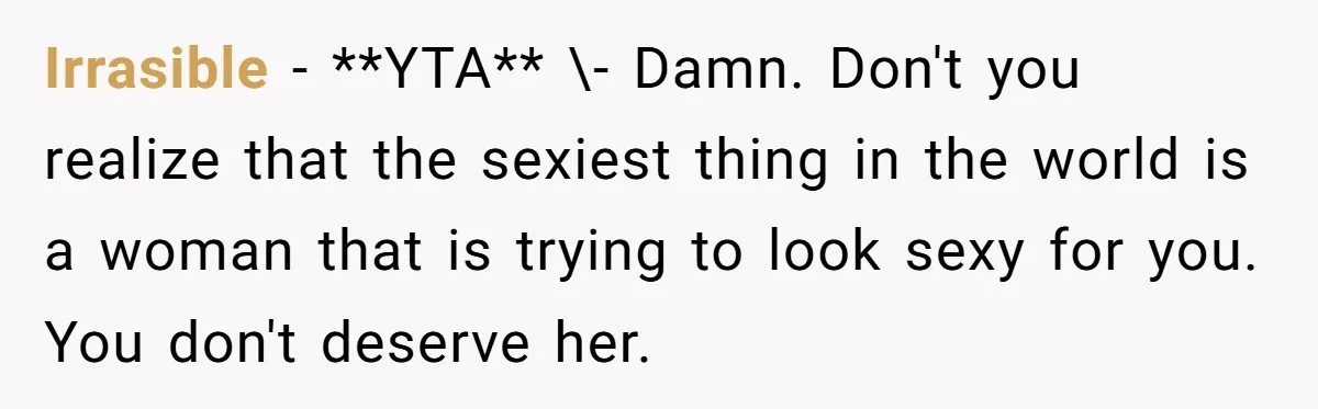 Irrasible − **YTA** \- Damn. Don't you realize that the sexiest thing in the world is a woman that is trying to look sexy for you. You don't deserve her.