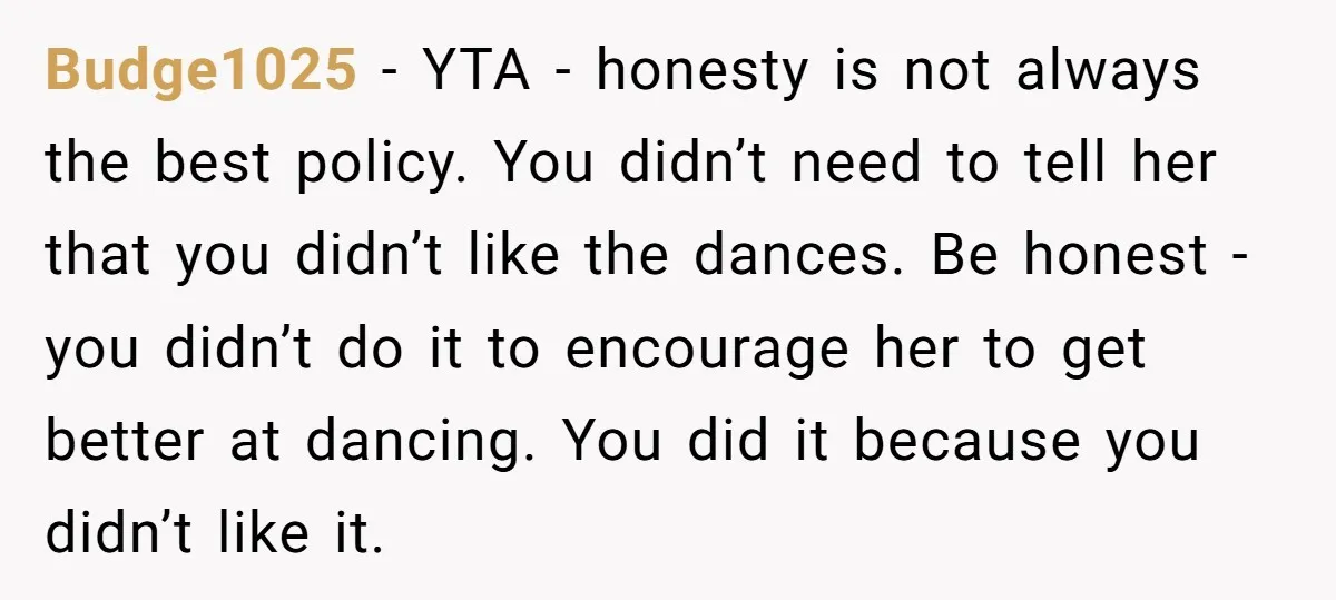 Budge1025 − YTA - honesty is not always the best policy. You didn’t need to tell her that you didn’t like the dances. Be honest - you didn’t do it...