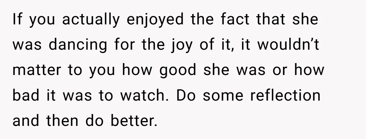If you actually enjoyed the fact that she was dancing for the joy of it, it wouldn’t matter to you how good she was or how bad it was to...