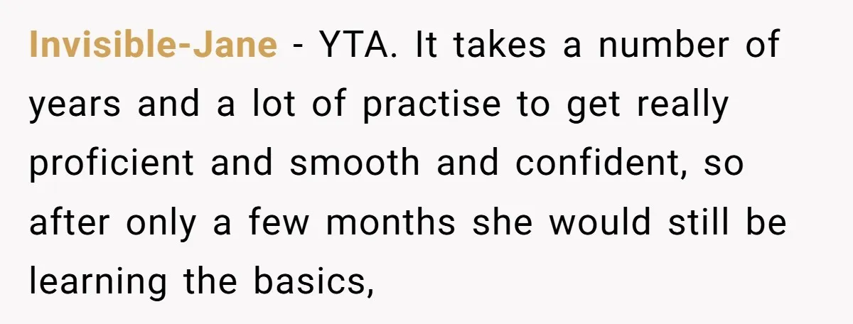 Invisible-Jane − YTA. It takes a number of years and a lot of practise to get really proficient and smooth and confident, so after only a few months she would...