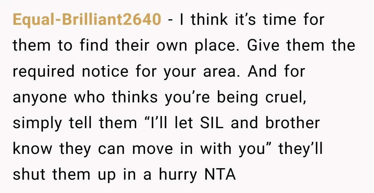 Equal-Brilliant2640 − I think it’s time for them to find their own place. Give them the required notice for your area. And for anyone who thinks you’re being cruel, simply...