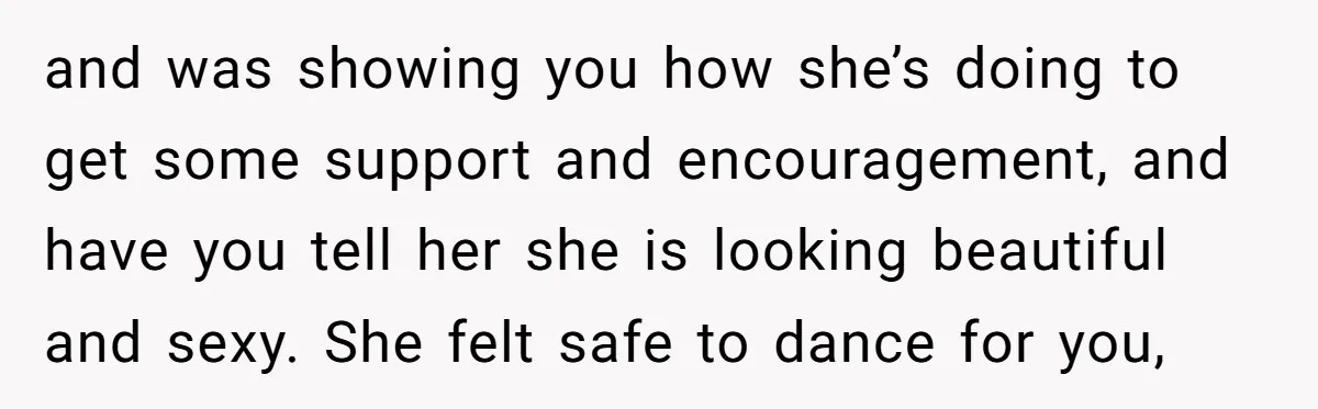 and was showing you how she’s doing to get some support and encouragement, and have you tell her she is looking beautiful and sexy. She felt safe to dance for...