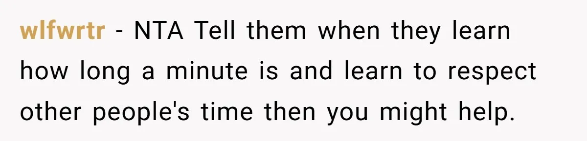 wlfwrtr − NTA Tell them when they learn how long a minute is and learn to respect other people's time then you might help.