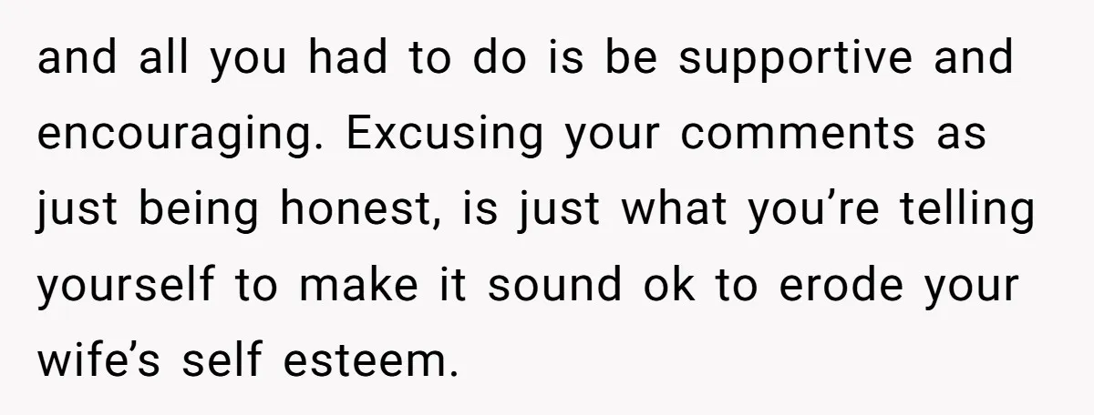 and all you had to do is be supportive and encouraging. Excusing your comments as just being honest, is just what you’re telling yourself to make it sound ok to...