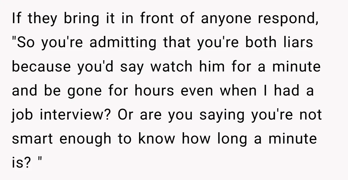 If they bring it in front of anyone respond, "So you're admitting that you're both liars because you'd say watch him for a minute and be gone for hours even...