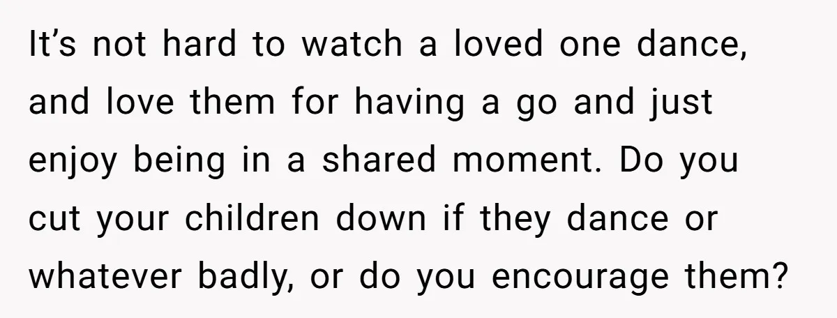 It’s not hard to watch a loved one dance, and love them for having a go and just enjoy being in a shared moment. Do you cut your children down...