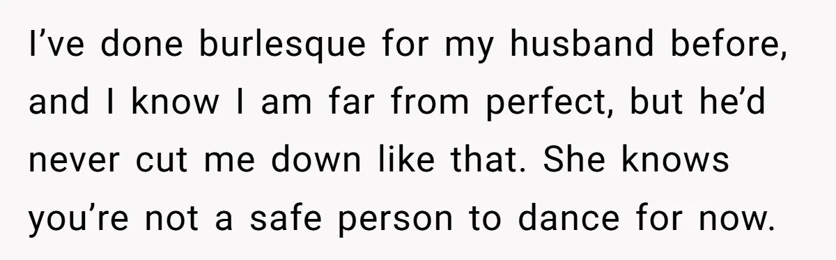 I’ve done burlesque for my husband before, and I know I am far from perfect, but he’d never cut me down like that. She knows you’re not a safe person...