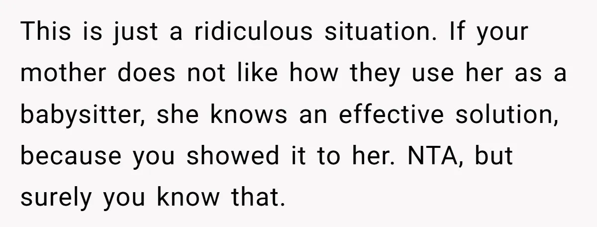 This is just a ridiculous situation. If your mother does not like how they use her as a babysitter, she knows an effective solution, because you showed it to her....
