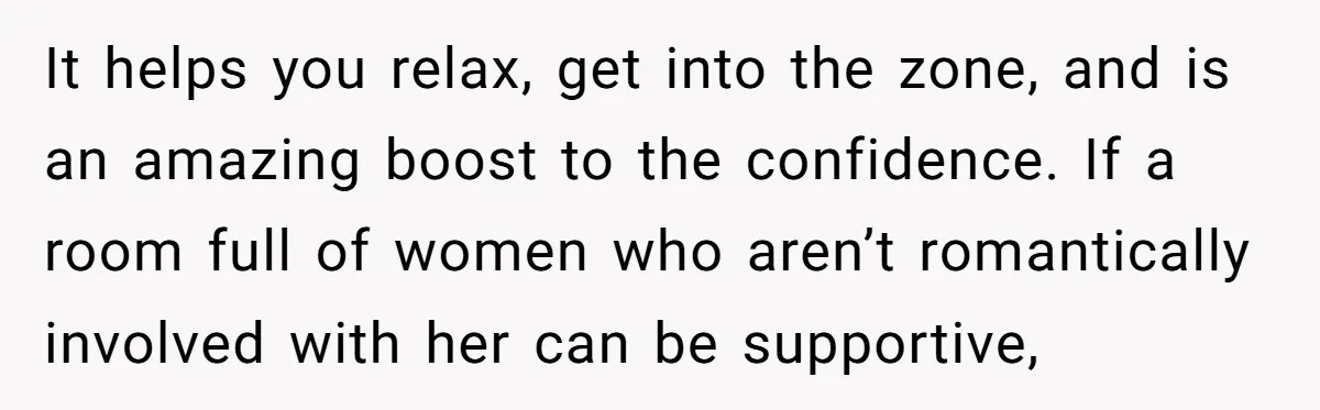 It helps you relax, get into the zone, and is an amazing boost to the confidence. If a room full of women who aren’t romantically involved with her can be...