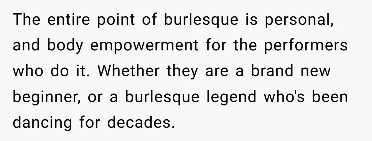 The entire point of burlesque is personal, and body empowerment for the performers who do it. Whether they are a brand new beginner, or a burlesque legend who's been dancing...