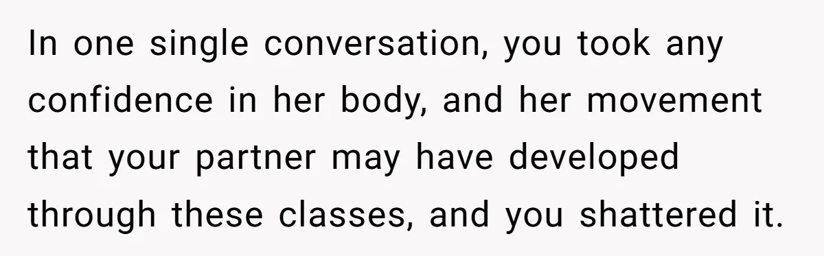 In one single conversation, you took any confidence in her body, and her movement that your partner may have developed through these classes, and you shattered it.