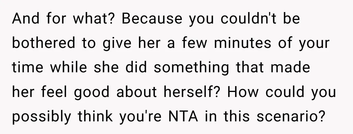 And for what? Because you couldn't be bothered to give her a few minutes of your time while she did something that made her feel good about herself? How could...