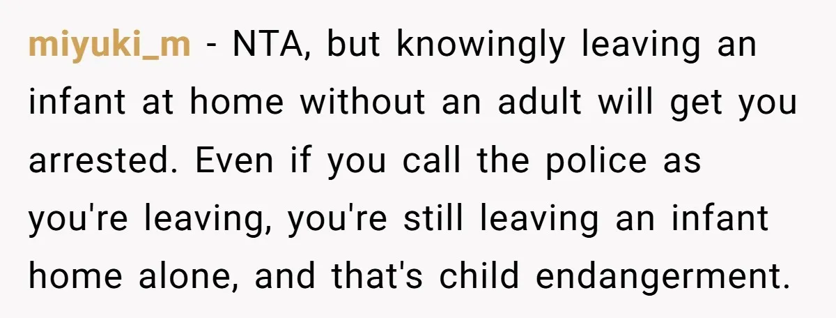miyuki_m − NTA, but knowingly leaving an infant at home without an adult will get you arrested. Even if you call the police as you're leaving, you're still leaving an...