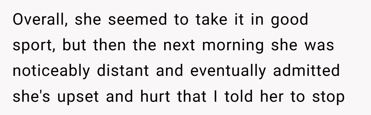 Overall, she seemed to take it in good sport, but then the next morning she was noticeably distant and eventually admitted she's upset and hurt that I told her to...
