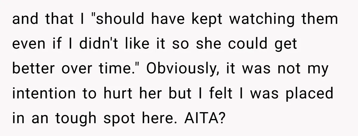 and that I "should have kept watching them even if I didn't like it so she could get better over time." Obviously, it was not my intention to hurt her...
